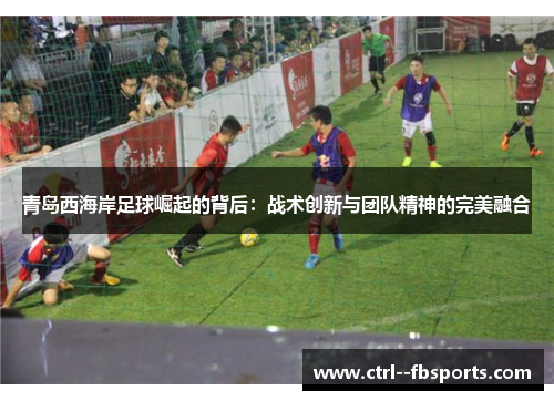 青岛西海岸足球崛起的背后：战术创新与团队精神的完美融合